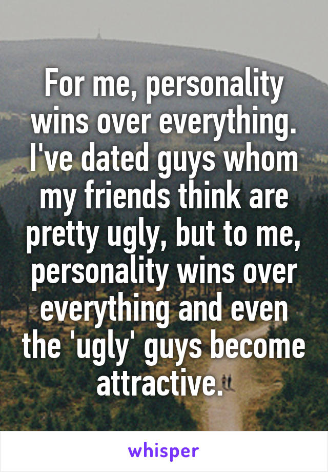 For me, personality wins over everything. I've dated guys whom my friends think are pretty ugly, but to me, personality wins over everything and even the 'ugly' guys become attractive. 