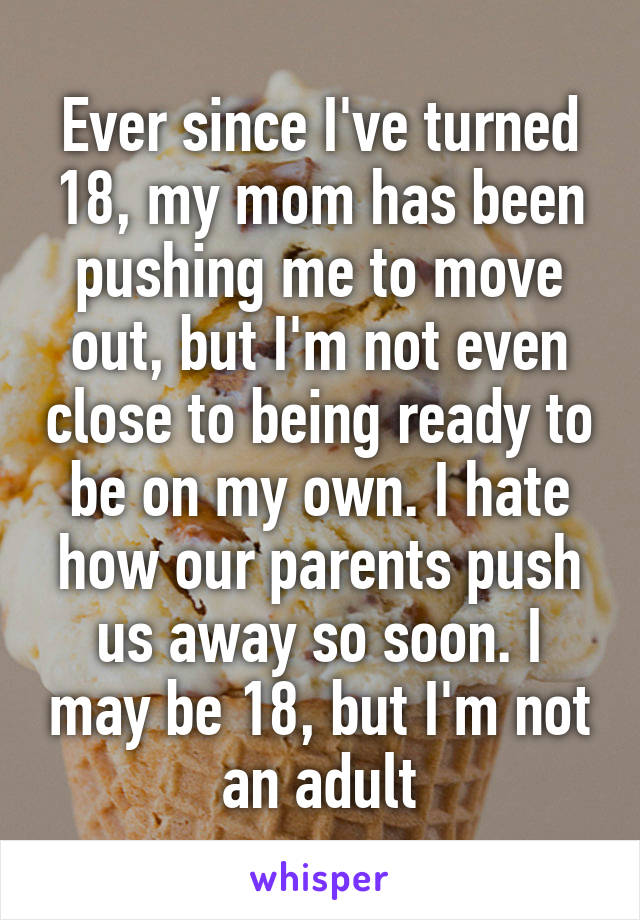 Ever since I've turned 18, my mom has been pushing me to move out, but I'm not even close to being ready to be on my own. I hate how our parents push us away so soon. I may be 18, but I'm not an adult