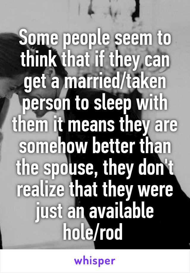 Some people seem to think that if they can get a married/taken person to sleep with them it means they are somehow better than the spouse, they don't realize that they were just an available hole/rod 