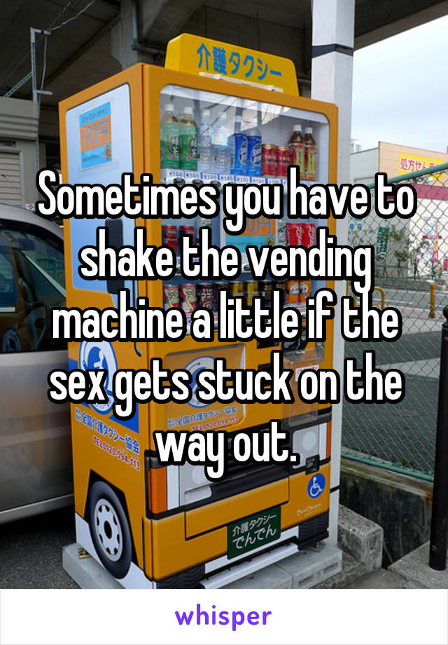 Sometimes you have to shake the vending machine a little if the sex gets stuck on the way out.