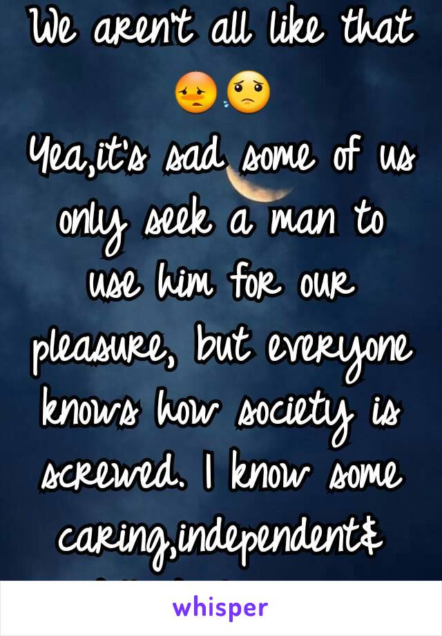 We aren't all like that 😳😟
Yea,it's sad some of us only seek a man to use him for our pleasure, but everyone knows how society is screwed. I know some caring,independent& intellectual  wowan