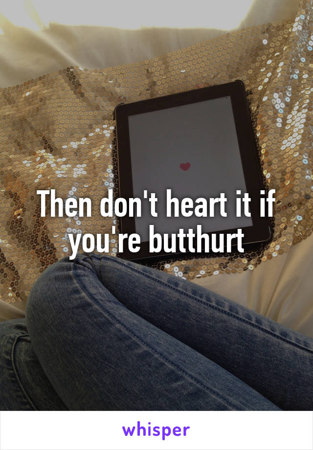 Then don't heart it if you're butthurt