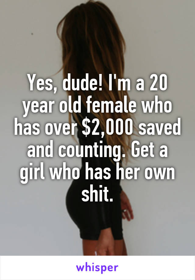 Yes, dude! I'm a 20 year old female who has over $2,000 saved and counting. Get a girl who has her own shit.