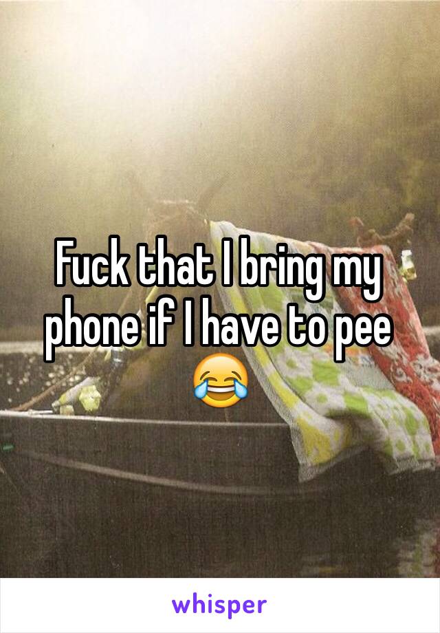 Fuck that I bring my phone if I have to pee 😂