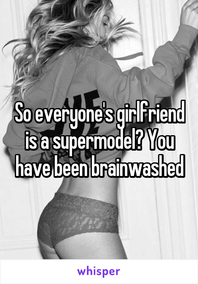 So everyone's girlfriend is a supermodel? You have been brainwashed