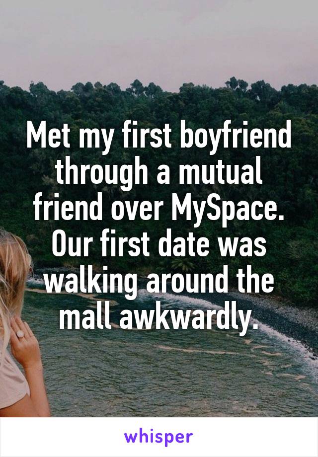 Met my first boyfriend through a mutual friend over MySpace. Our first date was walking around the mall awkwardly.