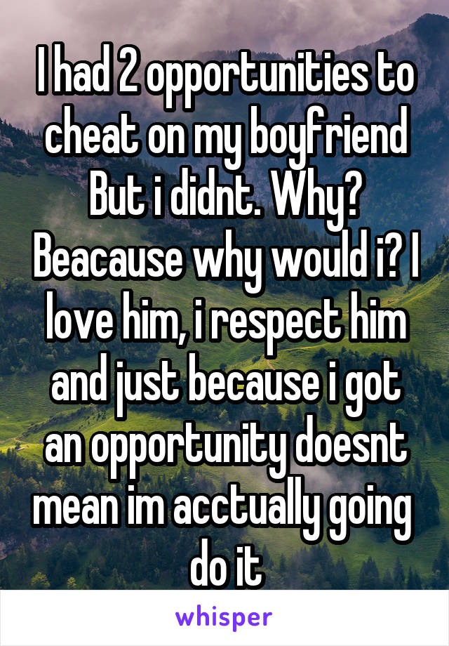 I had 2 opportunities to cheat on my boyfriend But i didnt. Why? Beacause why would i? I love him, i respect him and just because i got an opportunity doesnt mean im acctually going  do it