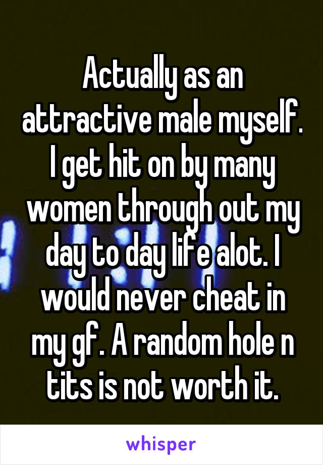 Actually as an attractive male myself. I get hit on by many women through out my day to day life alot. I would never cheat in my gf. A random hole n tits is not worth it.