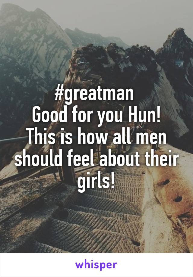 #greatman 
Good for you Hun! This is how all men should feel about their girls!