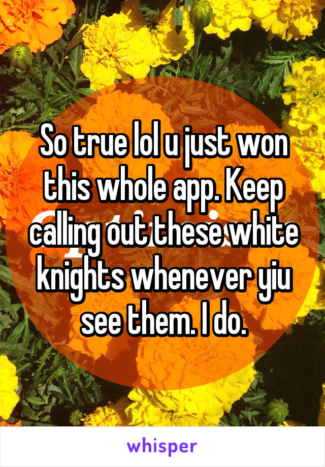 So true lol u just won this whole app. Keep calling out these white knights whenever yiu see them. I do.