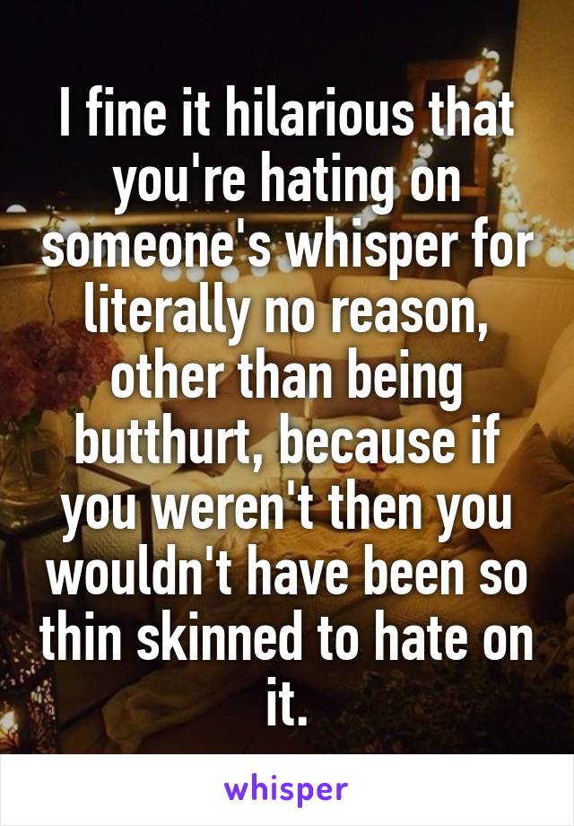 I fine it hilarious that you're hating on someone's whisper for literally no reason, other than being butthurt, because if you weren't then you wouldn't have been so thin skinned to hate on it.