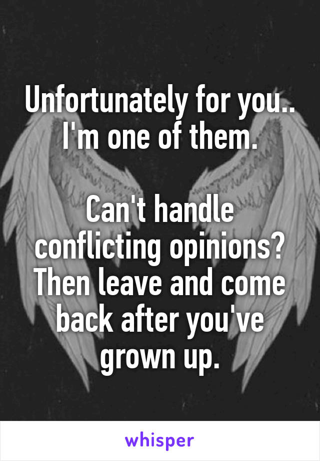 Unfortunately for you.. I'm one of them.

Can't handle conflicting opinions? Then leave and come back after you've grown up.
