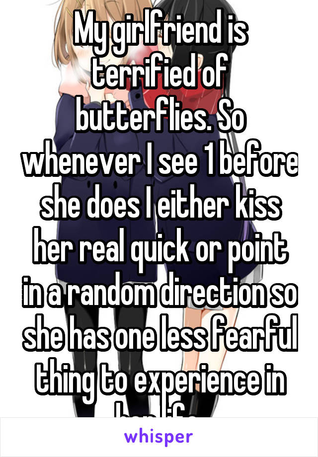 My girlfriend is terrified of butterflies. So whenever I see 1 before she does I either kiss her real quick or point in a random direction so she has one less fearful thing to experience in her life 