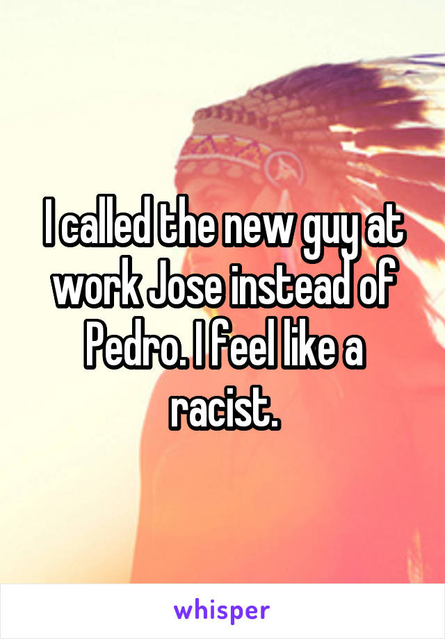 I called the new guy at work Jose instead of Pedro. I feel like a racist.