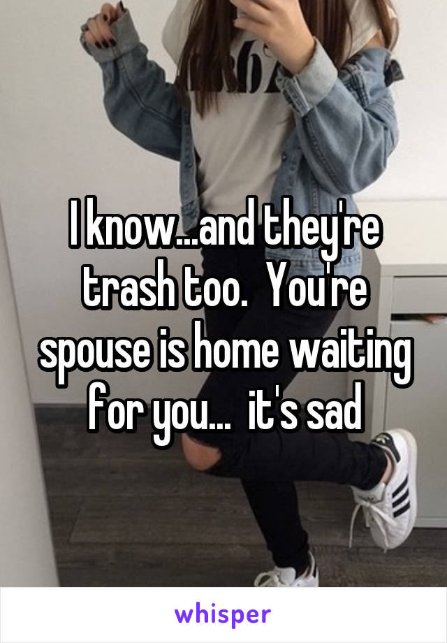 I know...and they're trash too.  You're spouse is home waiting for you...  it's sad