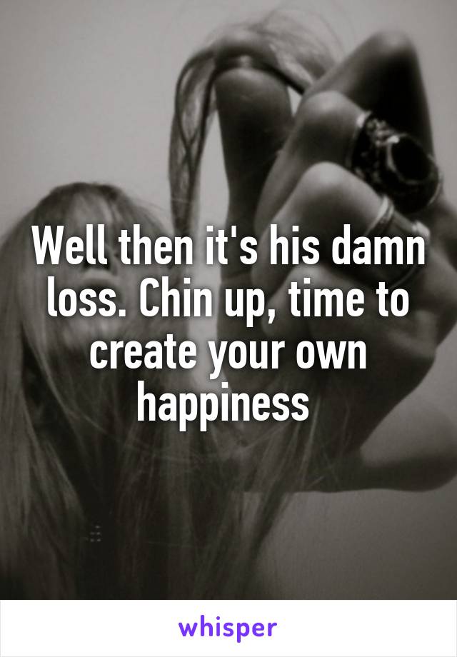 Well then it's his damn loss. Chin up, time to create your own happiness 