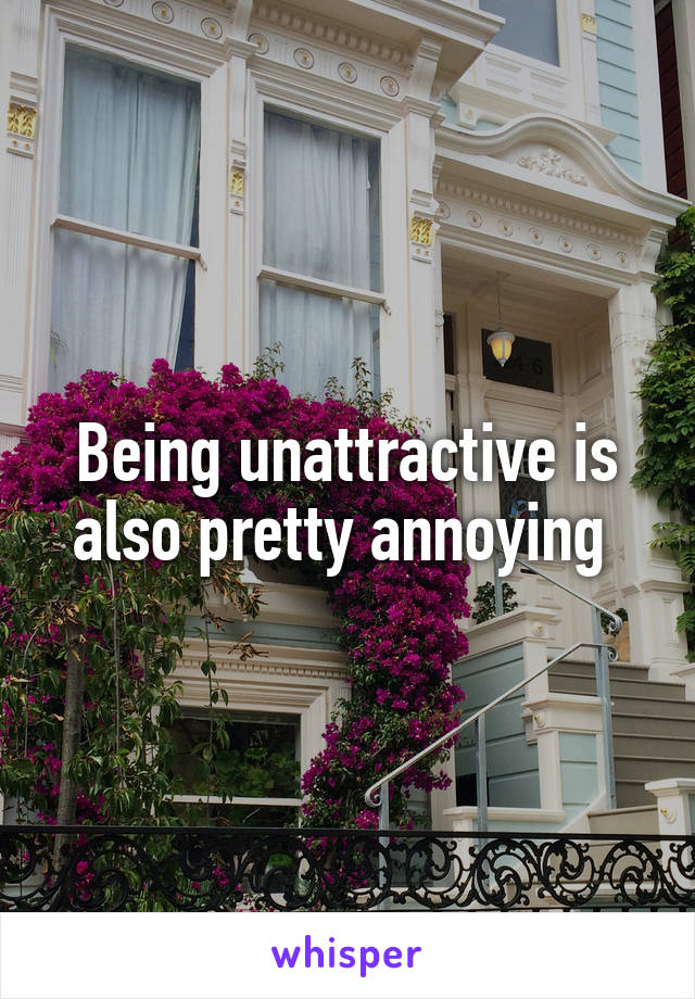 Being unattractive is also pretty annoying 