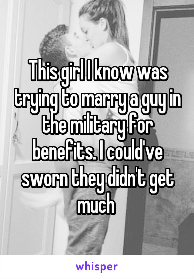 This girl I know was trying to marry a guy in the military for benefits. I could've sworn they didn't get much 