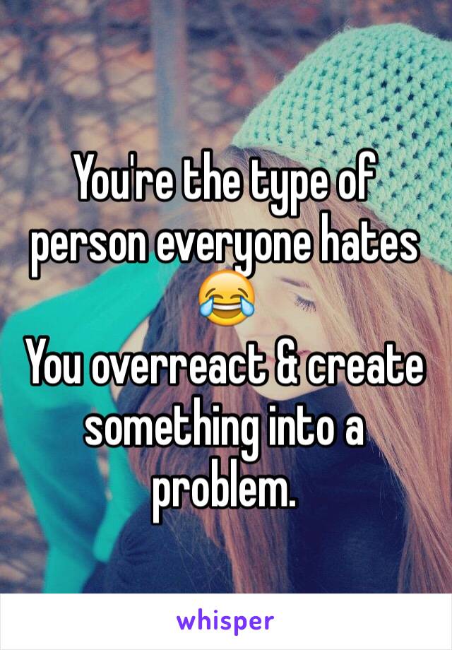 You're the type of person everyone hates 😂 
You overreact & create something into a problem.