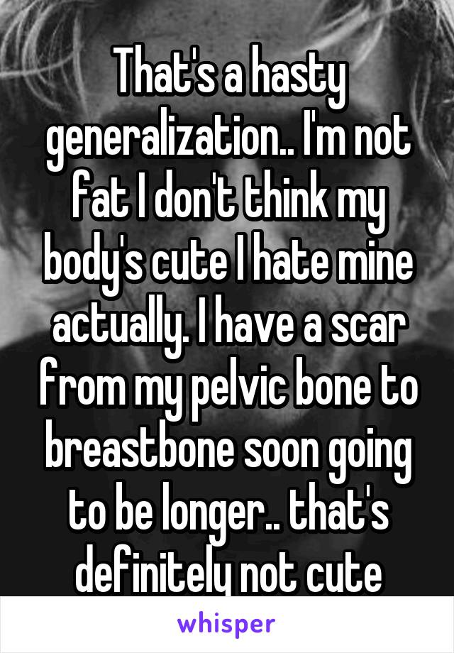 That's a hasty generalization.. I'm not fat I don't think my body's cute I hate mine actually. I have a scar from my pelvic bone to breastbone soon going to be longer.. that's definitely not cute