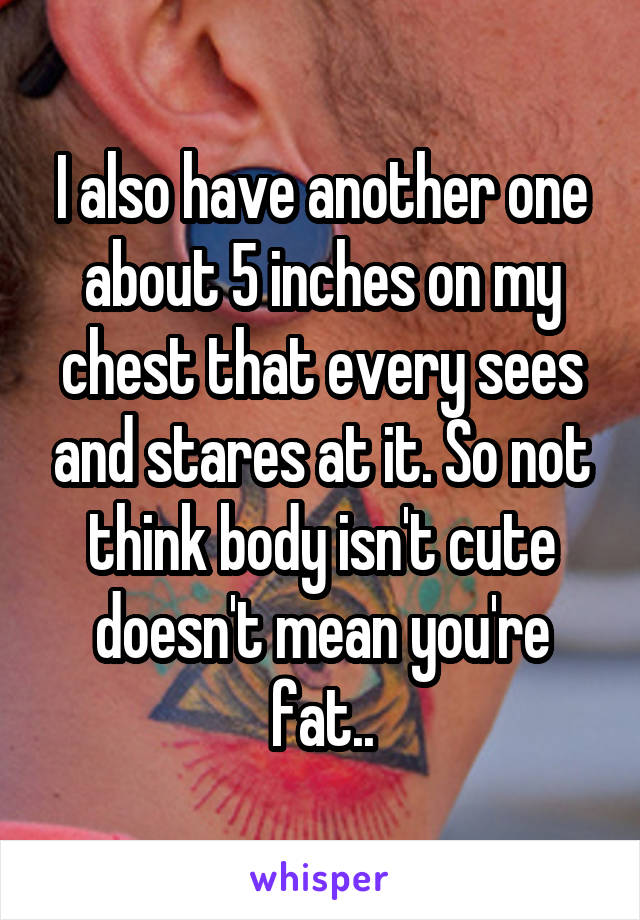 I also have another one about 5 inches on my chest that every sees and stares at it. So not think body isn't cute doesn't mean you're fat..