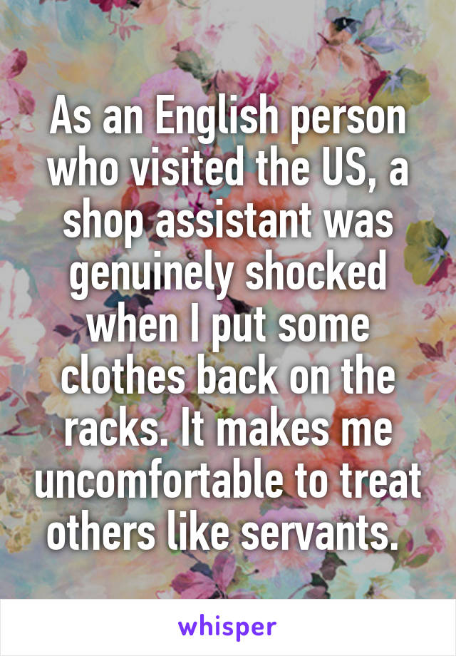 As an English person who visited the US, a shop assistant was genuinely shocked when I put some clothes back on the racks. It makes me uncomfortable to treat others like servants. 