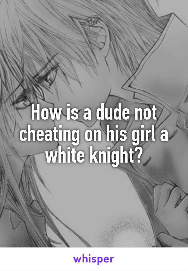 How is a dude not cheating on his girl a white knight?