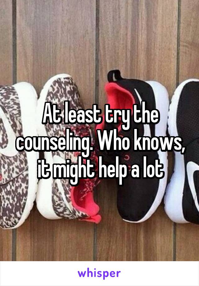 At least try the counseling. Who knows, it might help a lot