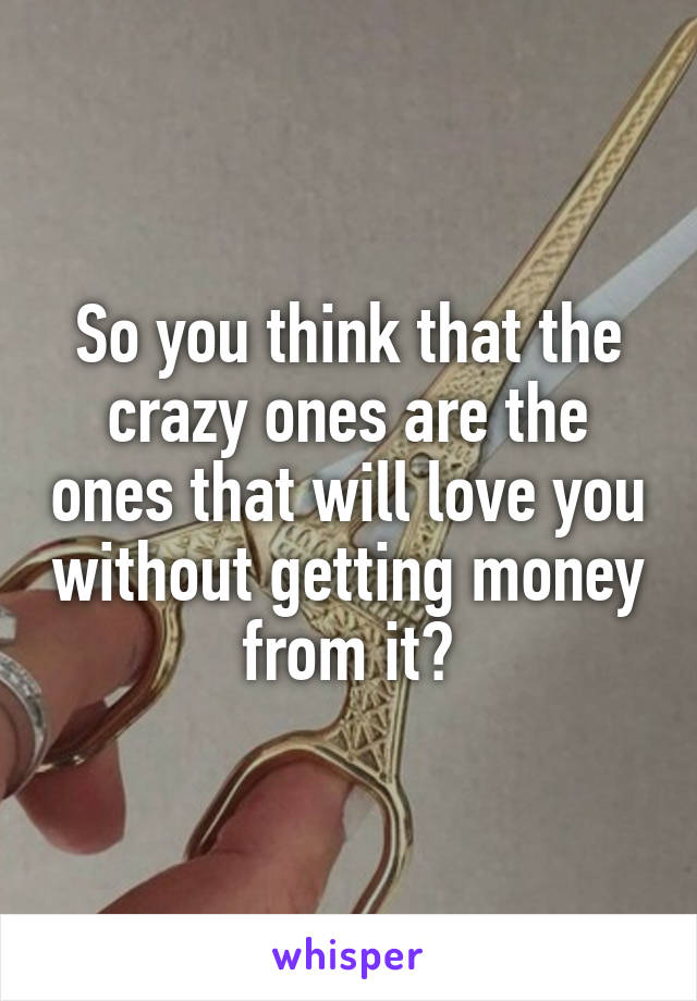 So you think that the crazy ones are the ones that will love you without getting money from it?