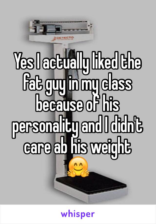 Yes I actually liked the fat guy in my class because of his personality and I didn't care ab his weight 
🤗