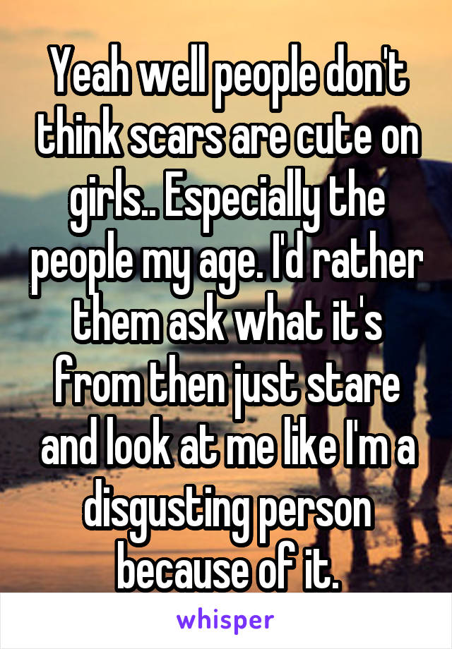 Yeah well people don't think scars are cute on girls.. Especially the people my age. I'd rather them ask what it's from then just stare and look at me like I'm a disgusting person because of it.