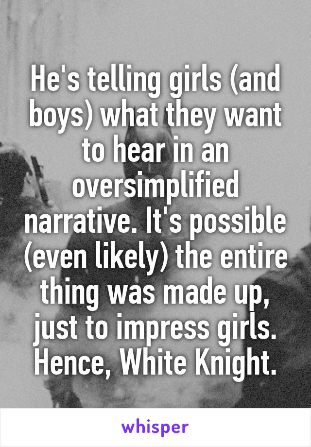 He's telling girls (and boys) what they want to hear in an oversimplified narrative. It's possible (even likely) the entire thing was made up, just to impress girls. Hence, White Knight.