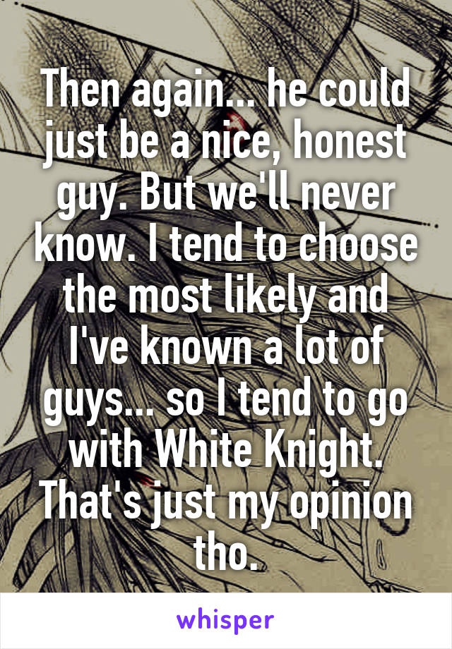 Then again... he could just be a nice, honest guy. But we'll never know. I tend to choose the most likely and I've known a lot of guys... so I tend to go with White Knight. That's just my opinion tho.