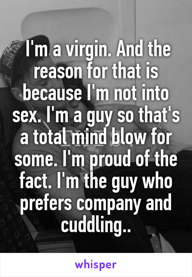 I'm a virgin. And the reason for that is because I'm not into sex. I'm a guy so that's a total mind blow for some. I'm proud of the fact. I'm the guy who prefers company and cuddling..