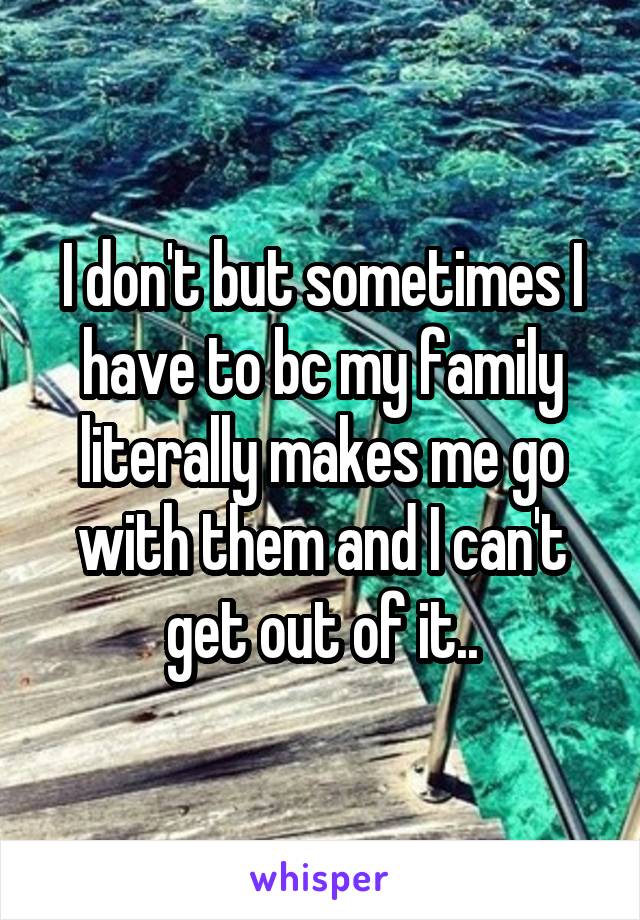 I don't but sometimes I have to bc my family literally makes me go with them and I can't get out of it..