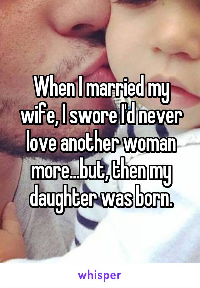 When I married my wife, I swore I'd never love another woman more...but, then my daughter was born.