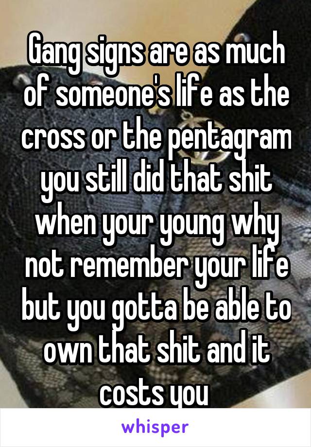 Gang signs are as much of someone's life as the cross or the pentagram you still did that shit when your young why not remember your life but you gotta be able to own that shit and it costs you 