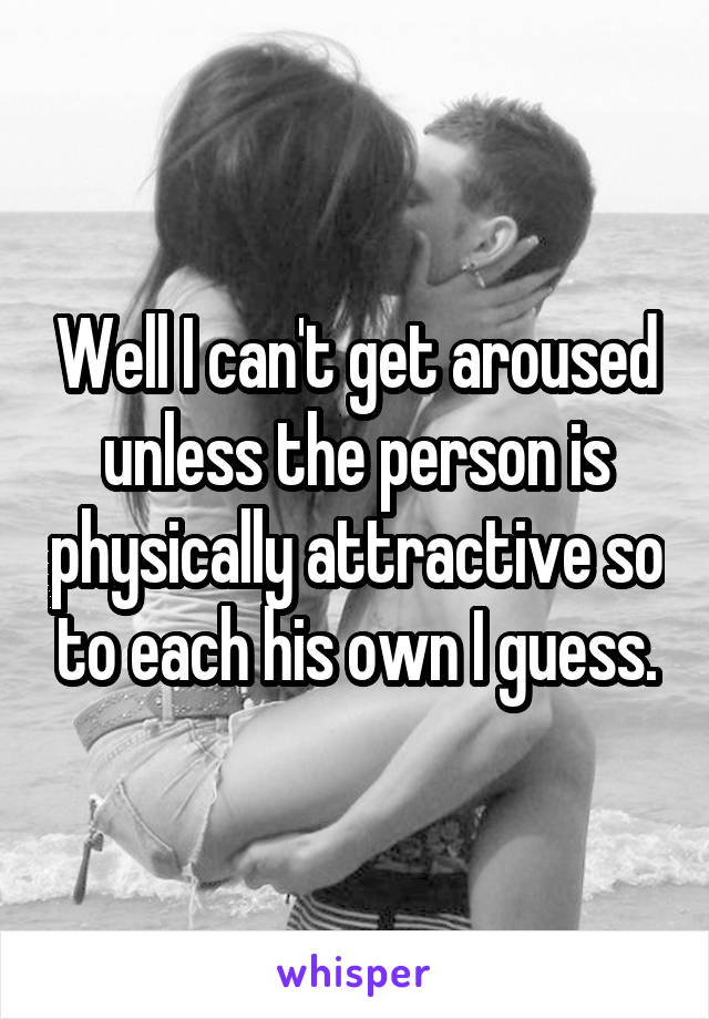 Well I can't get aroused unless the person is physically attractive so to each his own I guess.