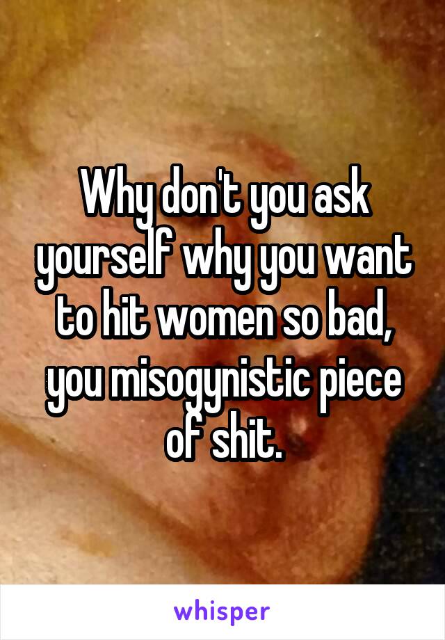 Why don't you ask yourself why you want to hit women so bad, you misogynistic piece of shit.