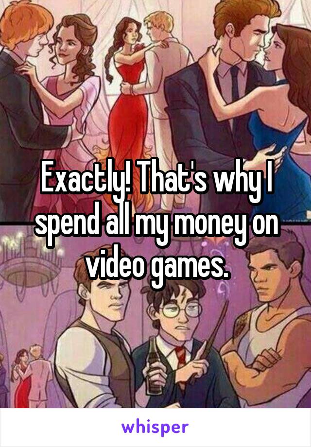 Exactly! That's why I spend all my money on video games.