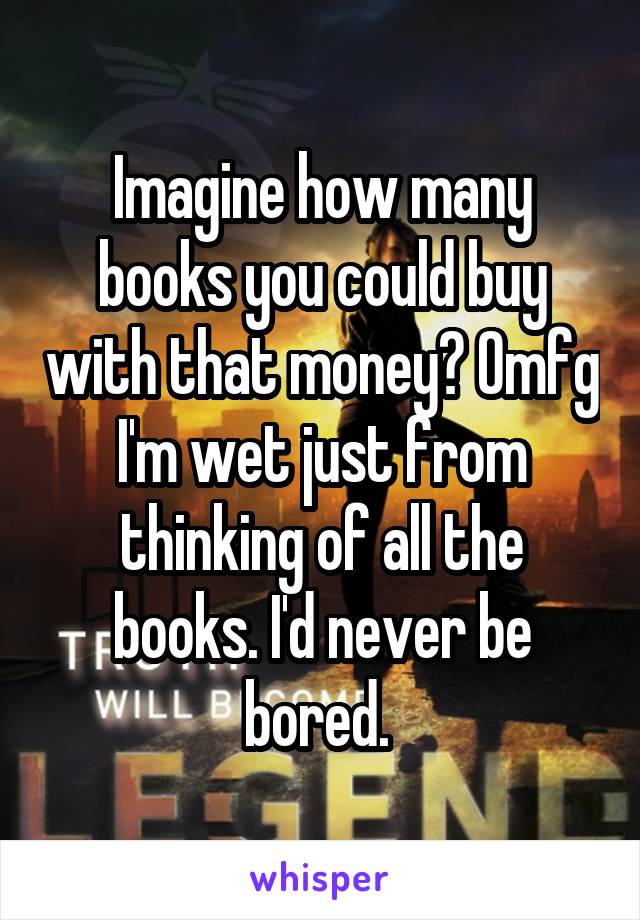 Imagine how many books you could buy with that money? Omfg I'm wet just from thinking of all the books. I'd never be bored. 