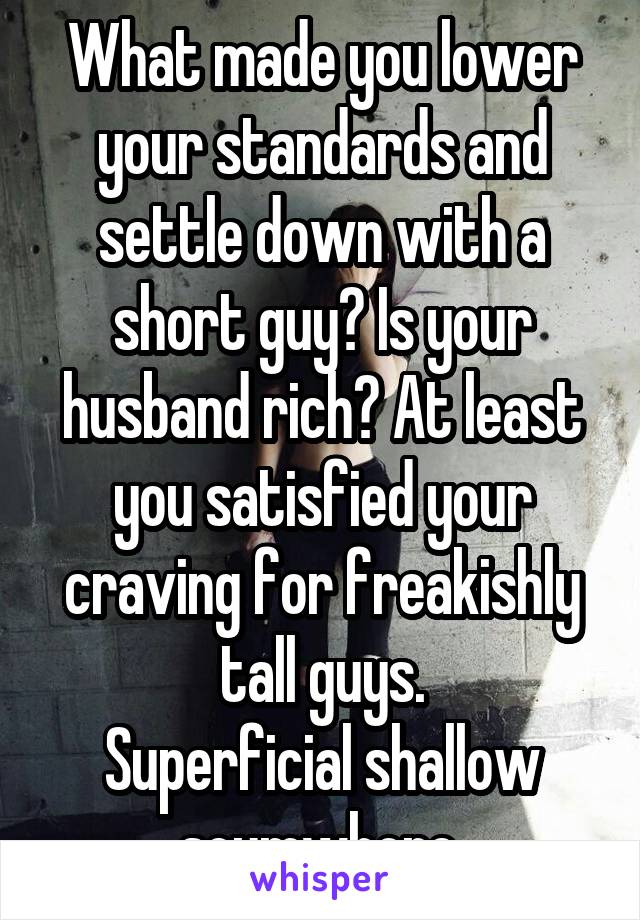 What made you lower your standards and settle down with a short guy? Is your husband rich? At least you satisfied your craving for freakishly tall guys.
Superficial shallow scumwhore.
