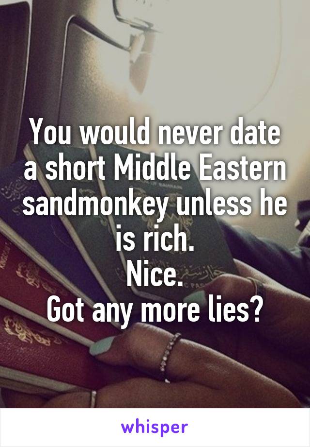 You would never date a short Middle Eastern sandmonkey unless he is rich.
Nice.
Got any more lies?