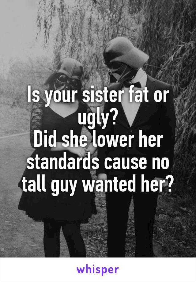 Is your sister fat or ugly?
Did she lower her standards cause no tall guy wanted her?