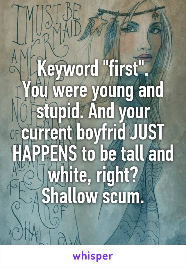 Keyword "first".
You were young and stupid. And your current boyfrid JUST HAPPENS to be tall and white, right?
Shallow scum.
