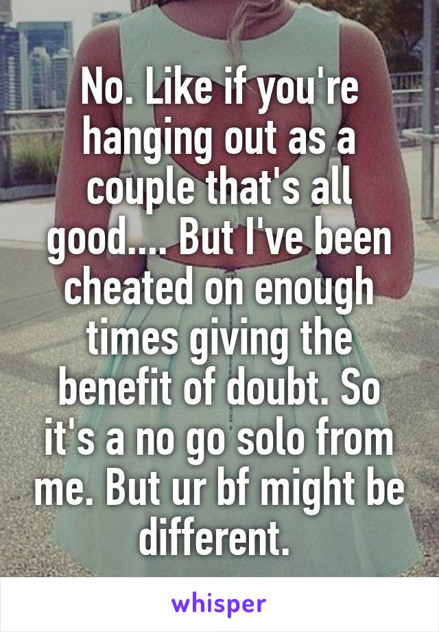 No. Like if you're hanging out as a couple that's all good.... But I've been cheated on enough times giving the benefit of doubt. So it's a no go solo from me. But ur bf might be different. 