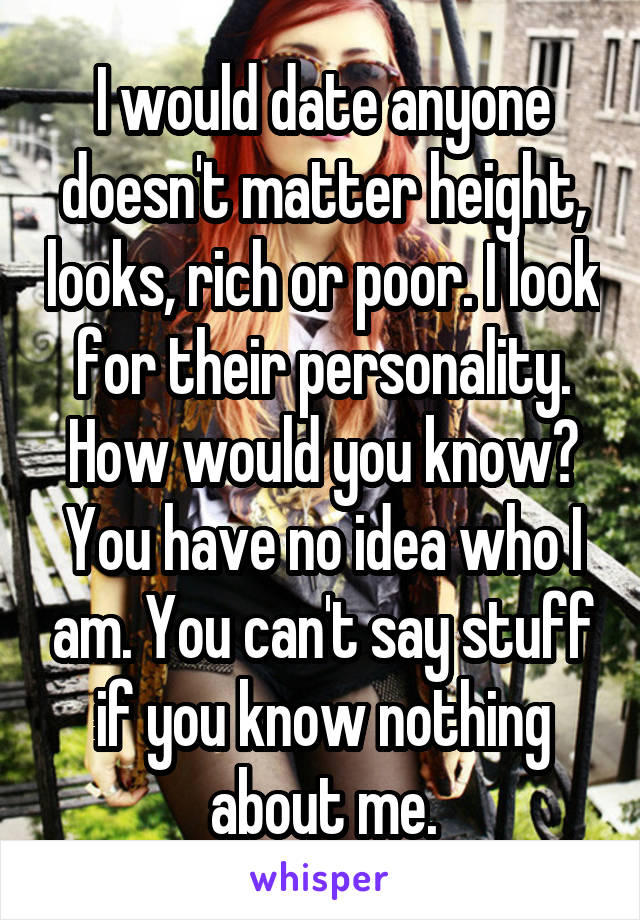 I would date anyone doesn't matter height, looks, rich or poor. I look for their personality. How would you know? You have no idea who I am. You can't say stuff if you know nothing about me.