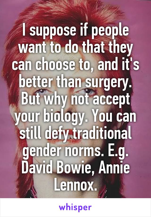 I suppose if people want to do that they can choose to, and it's better than surgery. But why not accept your biology. You can still defy traditional gender norms. E.g. David Bowie, Annie Lennox.