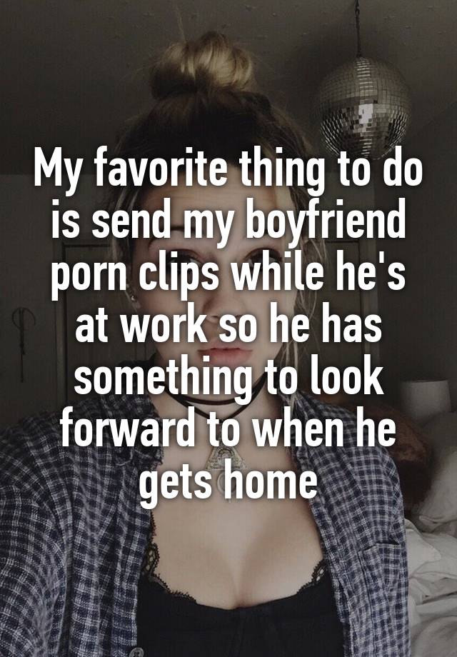 My favorite thing to do is send my boyfriend porn clips while he