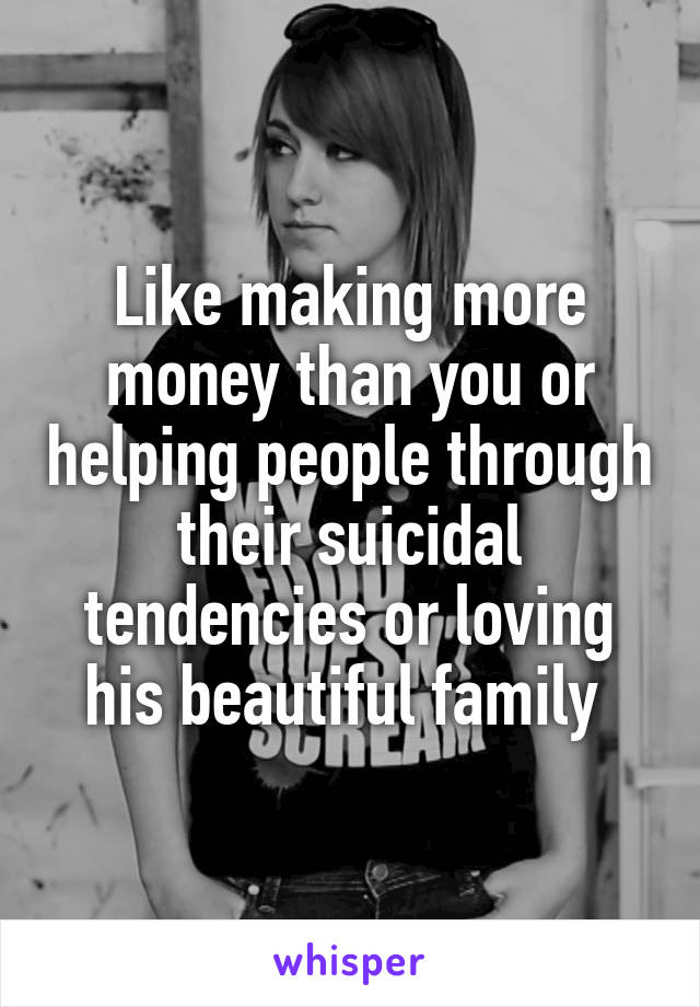 Like making more money than you or helping people through their suicidal tendencies or loving his beautiful family 